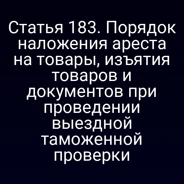 Статья 183. Порядок наложения ареста на товары, изъятия товаров и документов при проведении выездной таможенной проверки