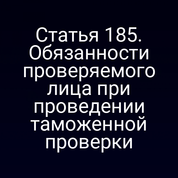 Статья 185. Обязанности проверяемого лица при проведении таможенной проверки