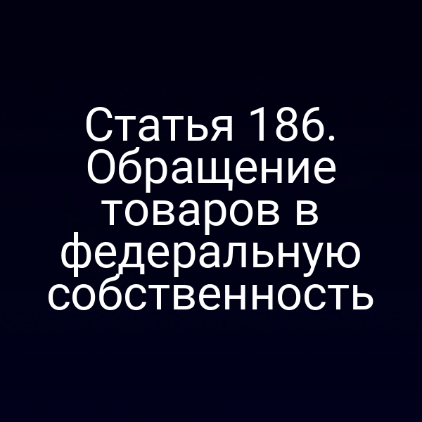 Статья 186. Обращение товаров в федеральную собственность