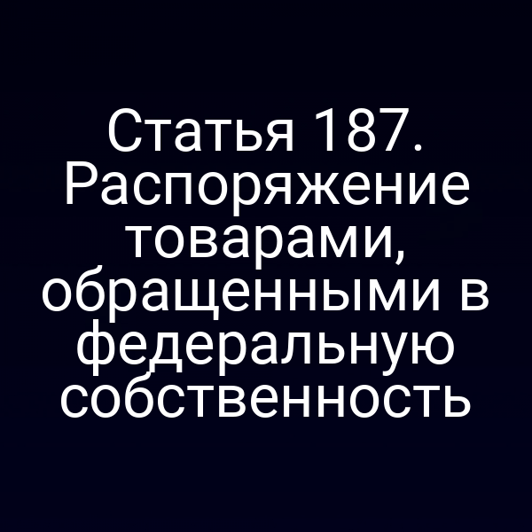 Статья 187. Распоряжение товарами, обращенными в федеральную собственность