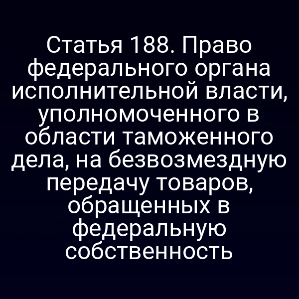 Статья 188. Право федерального органа исполнительной власти, уполномоченного в области таможенного дела, на безвозмездную передачу товаров, обращенных в федеральную собственность