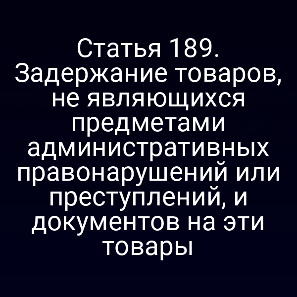 Статья 189. Задержание товаров, не являющихся предметами административных правонарушений или преступлений, и документов на эти товары