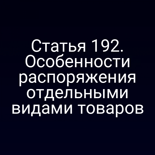 Статья 192. Особенности распоряжения отдельными видами товаров