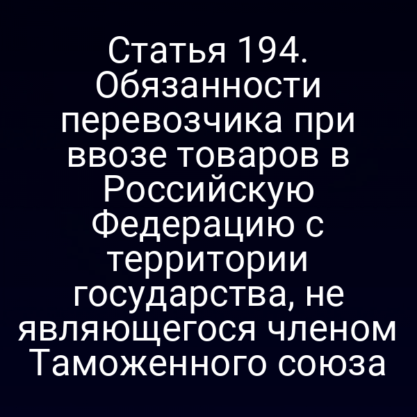 Статья 194. Обязанности перевозчика при ввозе товаров в Российскую Федерацию с территории государства, не являющегося членом Таможенного союза