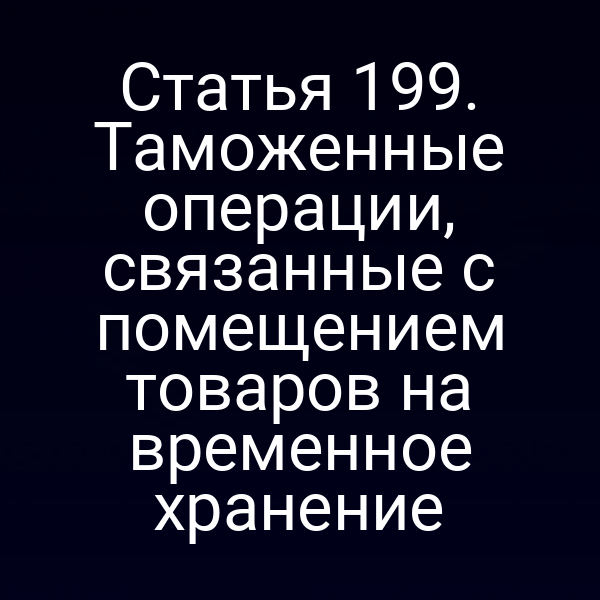 Статья 199. Таможенные операции, связанные с помещением товаров на временное хранение