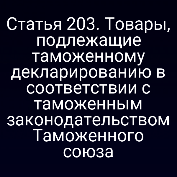 Статья 203. Товары, подлежащие таможенному декларированию в соответствии с таможенным законодательством Таможенного союза