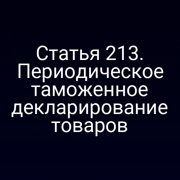 Статья 213. Периодическое таможенное декларирование товаров