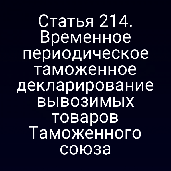 Статья 214. Временное периодическое таможенное декларирование вывозимых товаров Таможенного союза