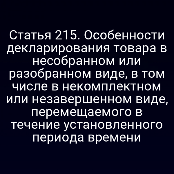 Статья 215. Особенности декларирования товара в несобранном или разобранном виде, в том числе в некомплектном или незавершенном виде, перемещаемого в течение установленного периода времени