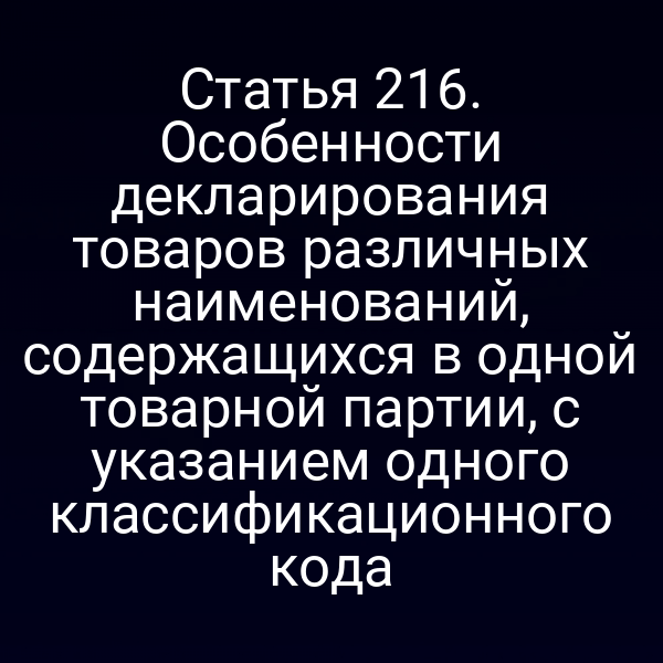 Статья 216. Особенности декларирования товаров различных наименований, содержащихся в одной товарной партии, с указанием одного классификационного кода