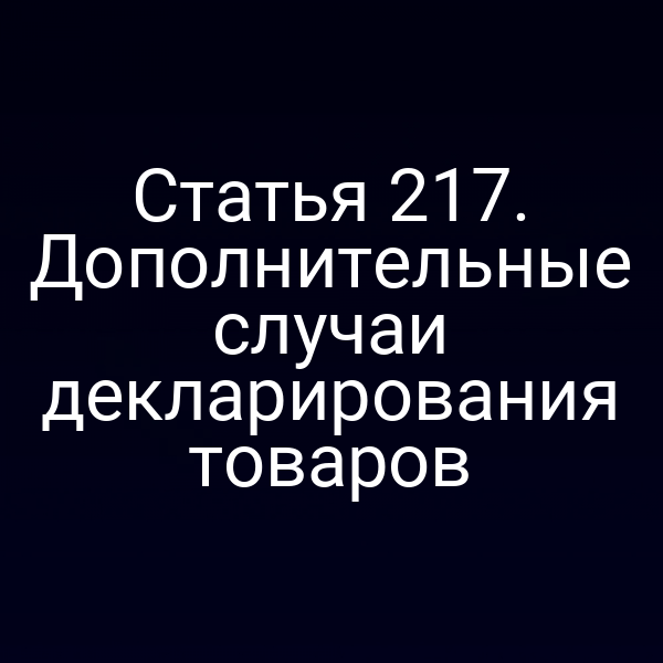 Статья 217. Дополнительные случаи декларирования товаров