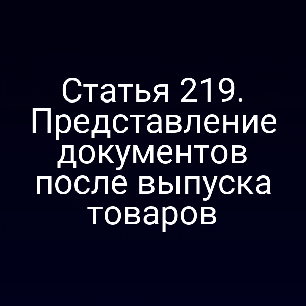 Статья 219. Представление документов после выпуска товаров