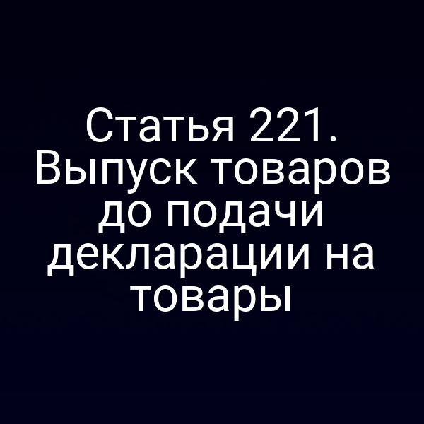 Статья 221. Выпуск товаров до подачи декларации на товары