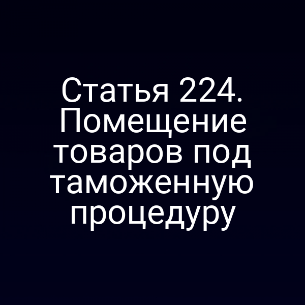 Статья 224. Помещение товаров под таможенную процедуру