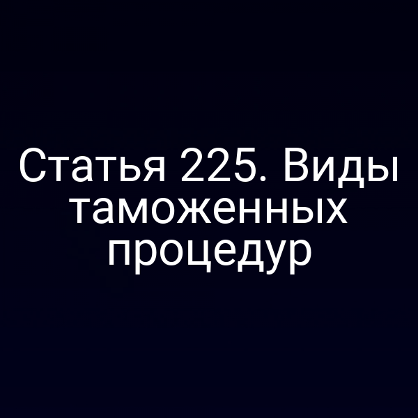 Статья 225. Виды таможенных процедур