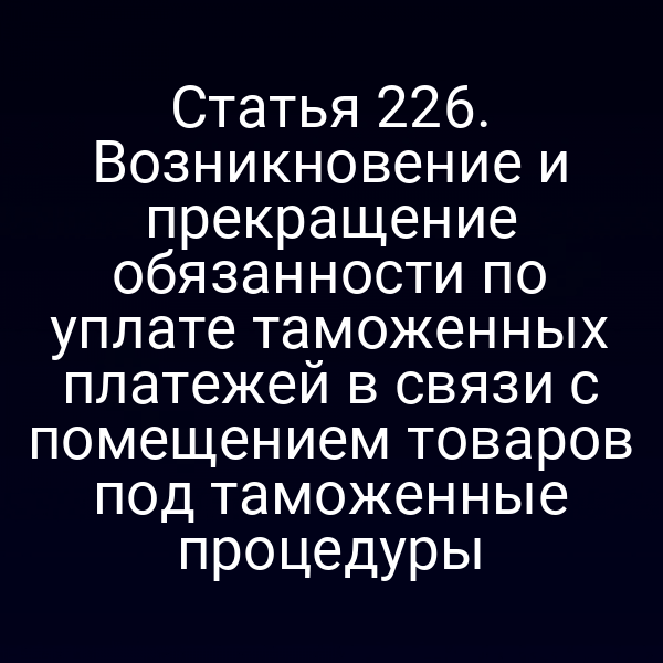 Статья 226. Возникновение и прекращение обязанности по уплате таможенных платежей в связи с помещением товаров под таможенные процедуры