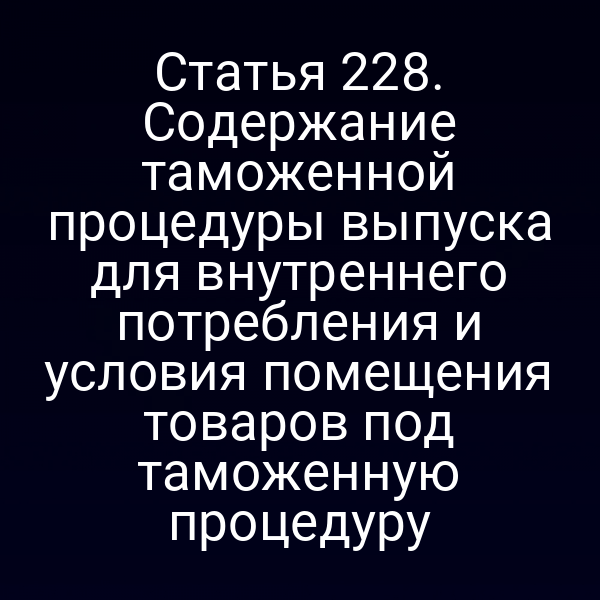 Статья 228. Содержание таможенной процедуры выпуска для внутреннего потребления и условия помещения товаров под таможенную процедуру