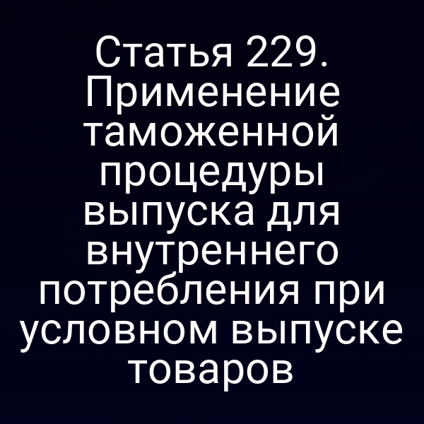 Статья 229. Применение таможенной процедуры выпуска для внутреннего потребления при условном выпуске товаров