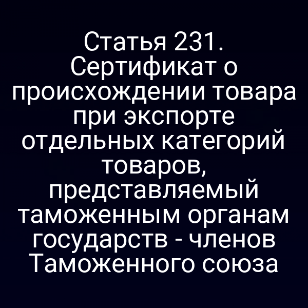 Статья 231. Сертификат о происхождении товара при экспорте отдельных категорий товаров, представляемый таможенным органам государств - членов Таможенного союза