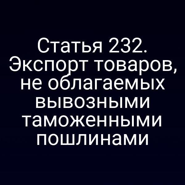 Статья 232. Экспорт товаров, не облагаемых вывозными таможенными пошлинами