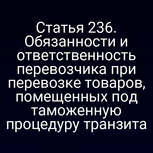 Статья 236. Обязанности и ответственность перевозчика при перевозке товаров, помещенных под таможенную процедуру транзита