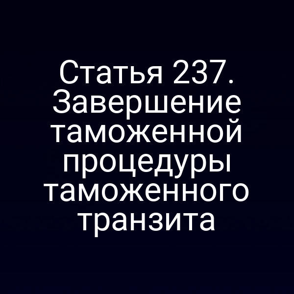 Статья 237. Завершение таможенной процедуры таможенного транзита