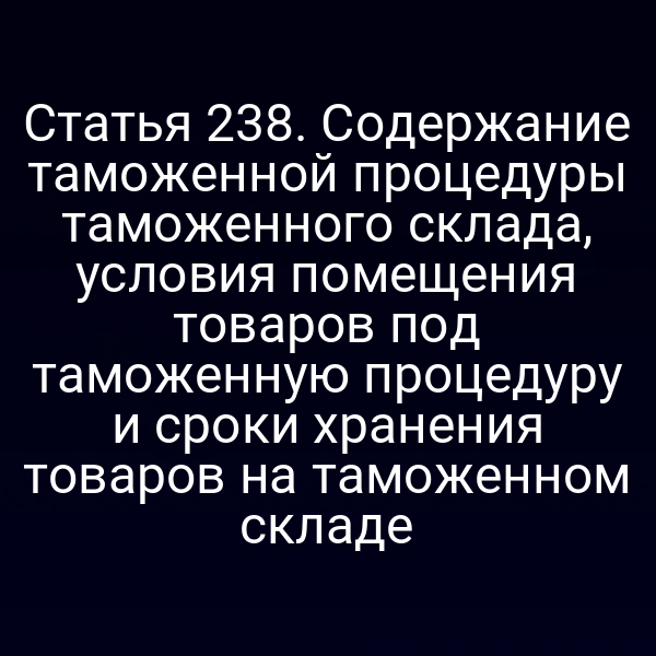 Статья 238. Содержание таможенной процедуры таможенного склада, условия помещения товаров под таможенную процедуру и сроки хранения товаров на таможенном складе
