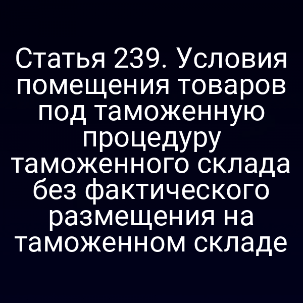 Статья 239. Условия помещения товаров под таможенную процедуру таможенного склада без фактического размещения на таможенном складе