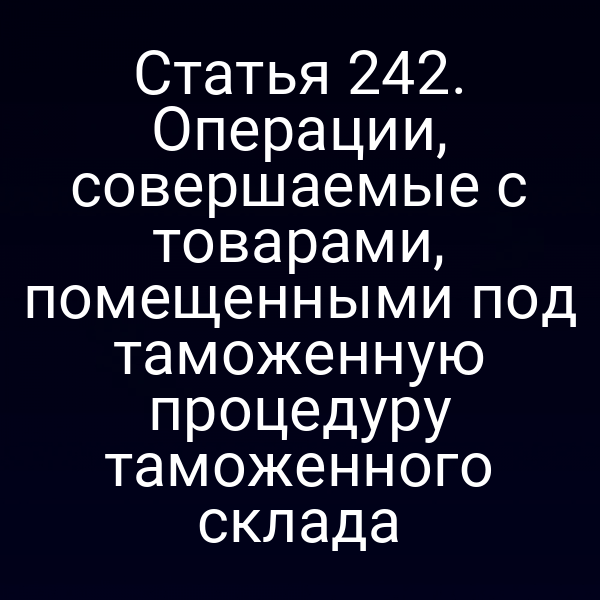 Статья 242. Операции, совершаемые с товарами, помещенными под таможенную процедуру таможенного склада