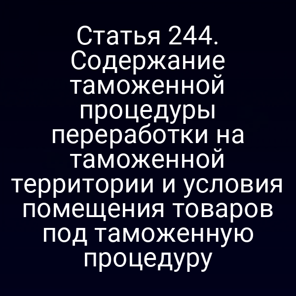 Статья 244. Содержание таможенной процедуры переработки на таможенной территории и условия помещения товаров под таможенную процедуру