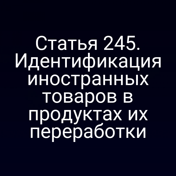 Статья 245. Идентификация иностранных товаров в продуктах их переработки