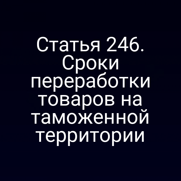 Статья 246. Сроки переработки товаров на таможенной территории