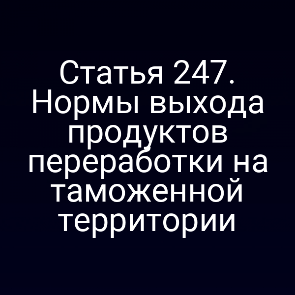 Статья 247. Нормы выхода продуктов переработки на таможенной территории