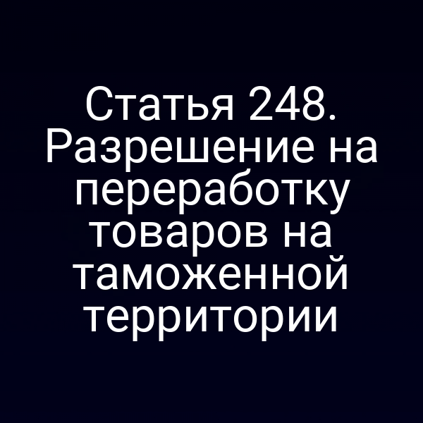 Статья 248. Разрешение на переработку товаров на таможенной территории