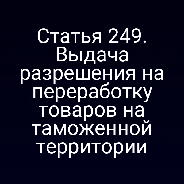 Статья 249. Выдача разрешения на переработку товаров на таможенной территории
