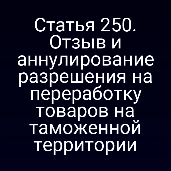 Статья 250. Отзыв и аннулирование разрешения на переработку товаров на таможенной территории