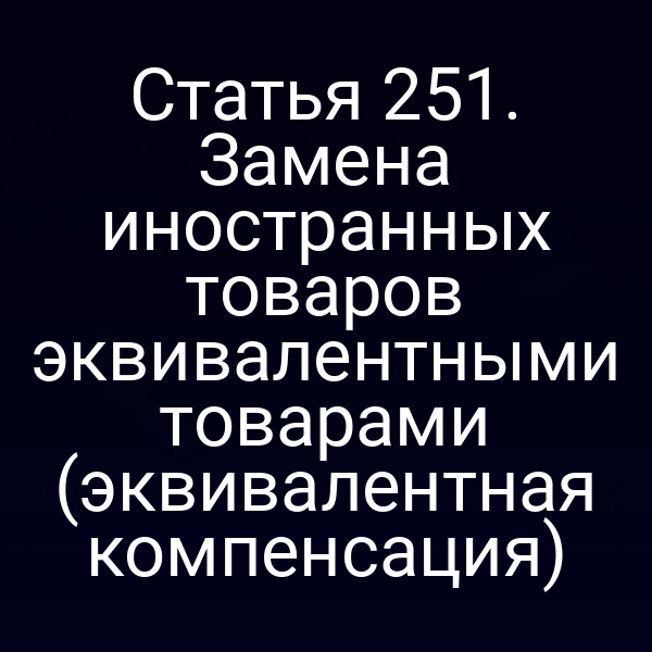 Статья 251. Замена иностранных товаров эквивалентными товарами (эквивалентная компенсация)