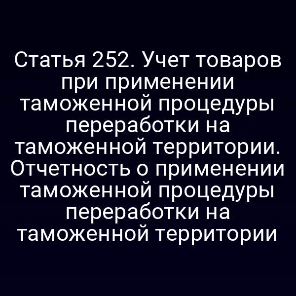 Статья 252. Учет товаров при применении таможенной процедуры переработки на таможенной территории. Отчетность о применении таможенной процедуры переработки на таможенной территории