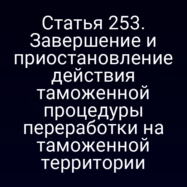 Статья 253. Завершение и приостановление действия таможенной процедуры переработки на таможенной территории