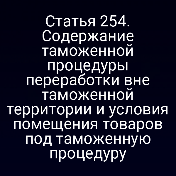 Статья 254. Содержание таможенной процедуры переработки вне таможенной территории и условия помещения товаров под таможенную процедуру