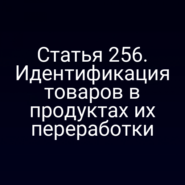 Статья 256. Идентификация товаров в продуктах их переработки