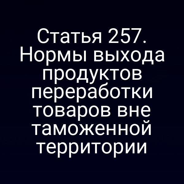 Статья 257. Нормы выхода продуктов переработки товаров вне таможенной территории