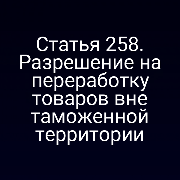 Статья 258. Разрешение на переработку товаров вне таможенной территории