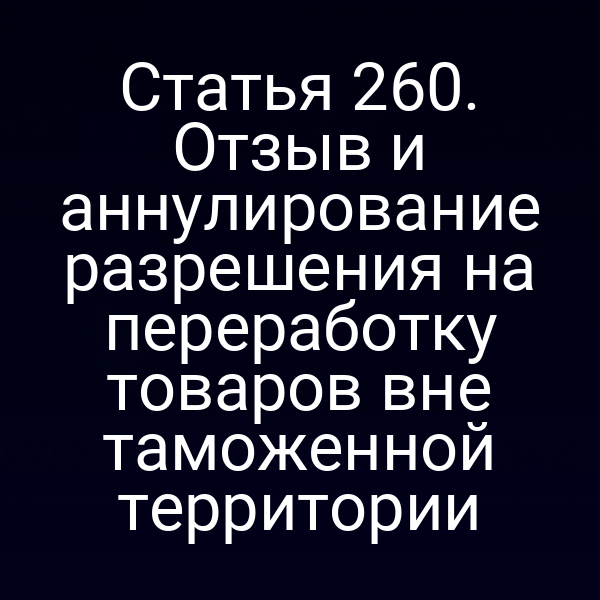 Статья 260. Отзыв и аннулирование разрешения на переработку товаров вне таможенной территории