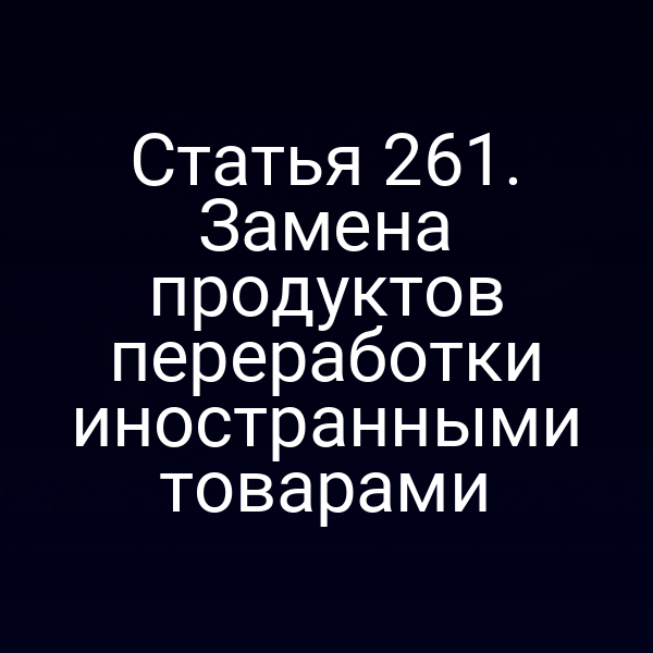 Статья 261. Замена продуктов переработки иностранными товарами