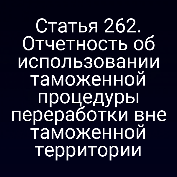 Статья 262. Отчетность об использовании таможенной процедуры переработки вне таможенной территории