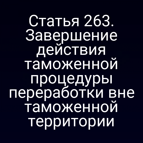 Статья 263. Завершение действия таможенной процедуры переработки вне таможенной территории