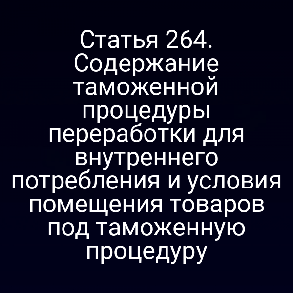 Статья 264. Содержание таможенной процедуры переработки для внутреннего потребления и условия помещения товаров под таможенную процедуру