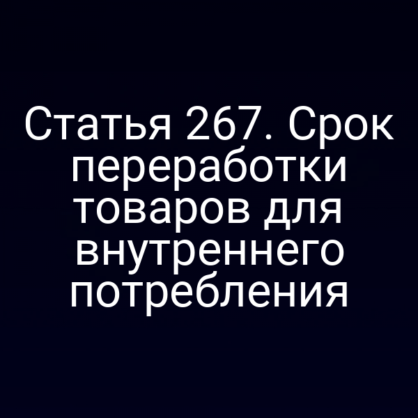 Статья 267. Срок переработки товаров для внутреннего потребления
