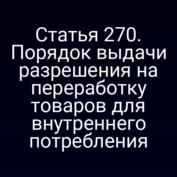 Статья 270. Порядок выдачи разрешения на переработку товаров для внутреннего потребления